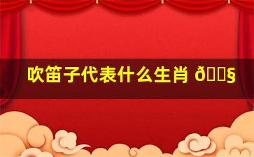 吹笛子代表什么生肖 🐧